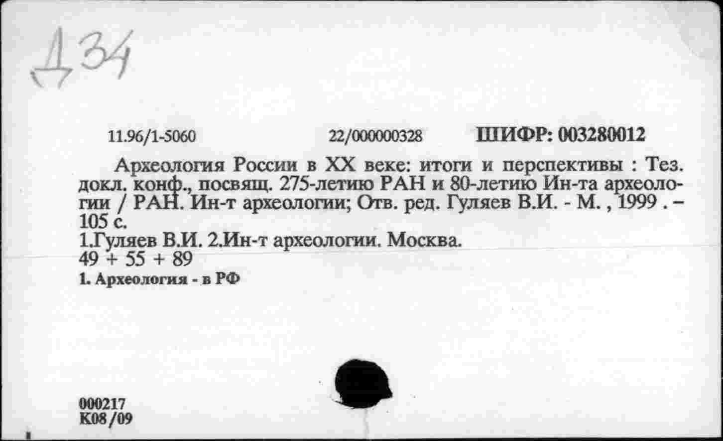 ﻿4^
11.96/1-5060	22/000000328 ШИФР: 003280012
Археология России в XX веке: итоги и перспективы : Тез. докл. конф., посвящ. 275-летию РАН и 80-летию Ин-та археологии / РАН. Ин-т археологии; Отв. ред. Гуляев В.И. - М., 1999 . -105 с.
1.Гуляев В.И. 2.Ин-т археологии. Москва.
49 + 55 + 89
1. Археология - в РФ
000217
К08/09